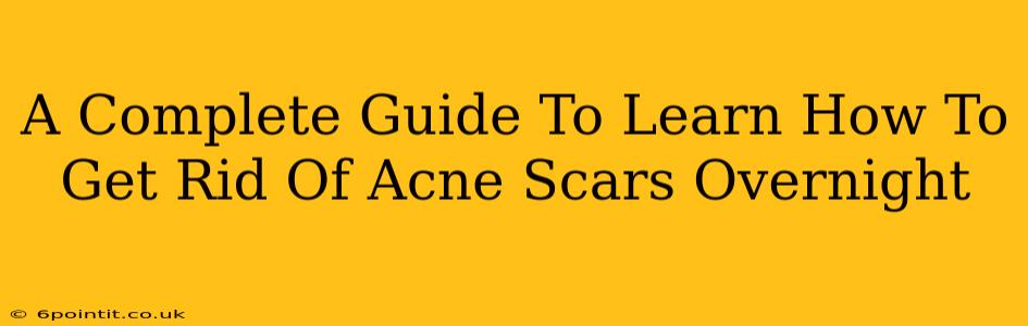 A Complete Guide To Learn How To Get Rid Of Acne Scars Overnight