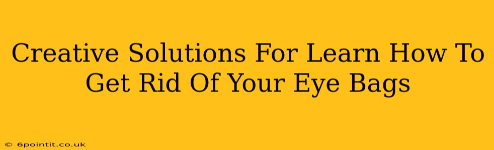 Creative Solutions For Learn How To Get Rid Of Your Eye Bags