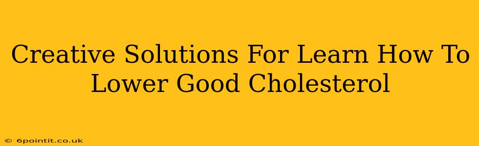 Creative Solutions For Learn How To Lower Good Cholesterol