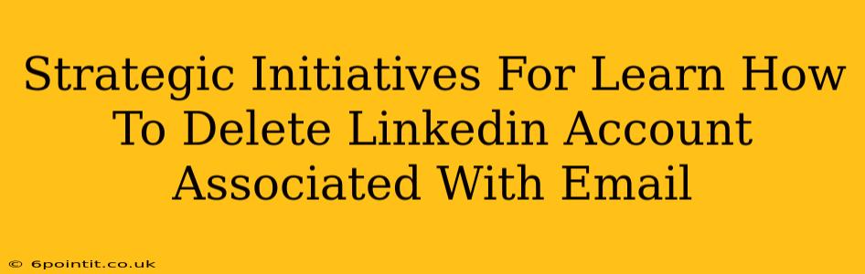 Strategic Initiatives For Learn How To Delete Linkedin Account Associated With Email