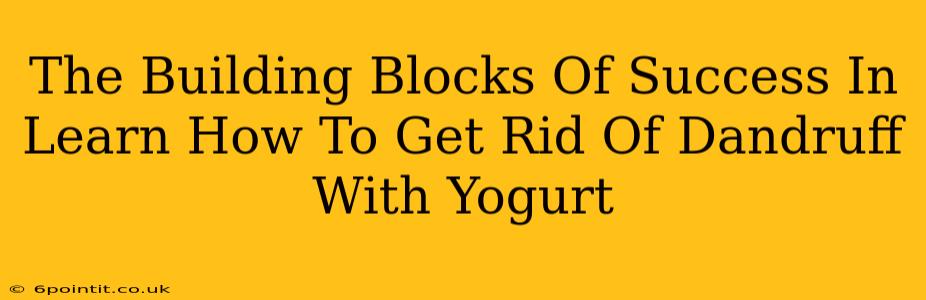 The Building Blocks Of Success In Learn How To Get Rid Of Dandruff With Yogurt