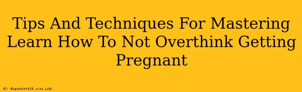 Tips And Techniques For Mastering Learn How To Not Overthink Getting Pregnant